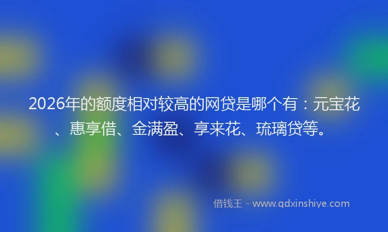 2026年的额度相对较高的网贷是哪个有：元宝花、惠享借、金满盈、享来花、琉璃贷等。
