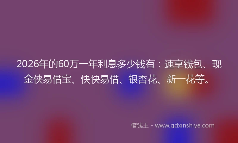 2026年的60万一年利息多少钱有：速享钱包、现金侠易借宝、快快易借、银杏花、新一花等。