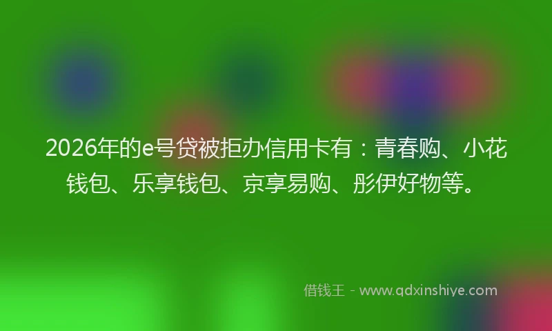 2026年的e号贷被拒办信用卡有：青春购、小花钱包、乐享钱包、京享易购、彤伊好物等。