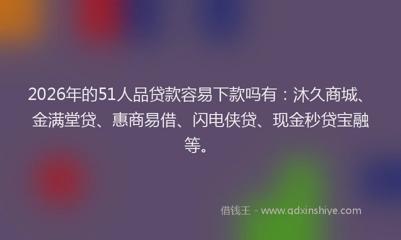 2026年的51人品贷款容易下款吗有：沐久商城、金满堂贷、惠商易借、闪电侠贷、现金秒贷宝融等。