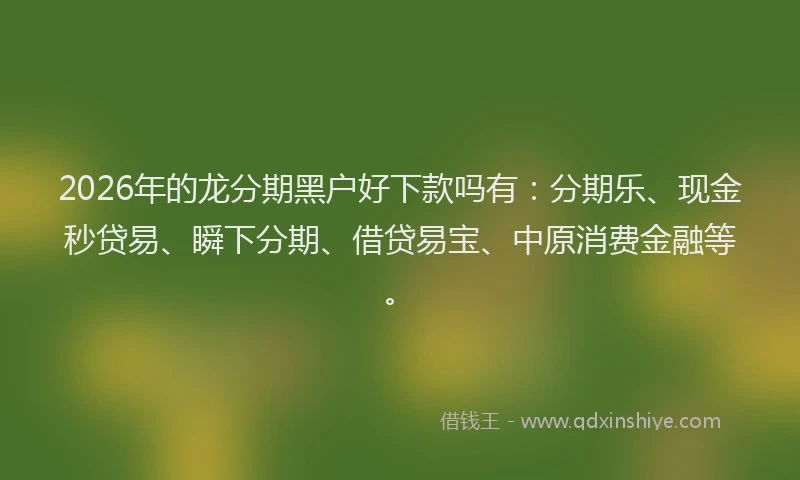 2026年的龙分期黑户好下款吗有：分期乐、现金秒贷易、瞬下分期、借贷易宝、中原消费金融等。