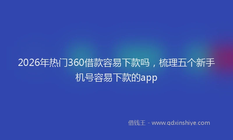 2026年热门360借款容易下款吗，梳理五个新手机号容易下款的app