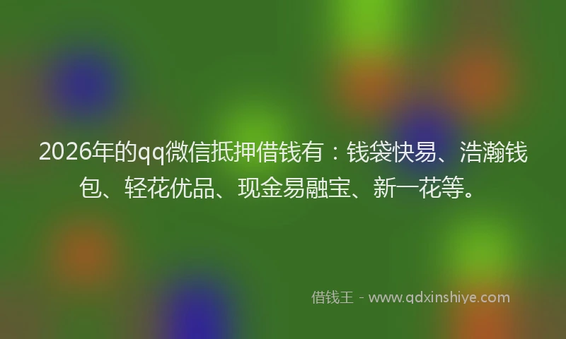 2026年的qq微信抵押借钱有：钱袋快易、浩瀚钱包、轻花优品、现金易融宝、新一花等。
