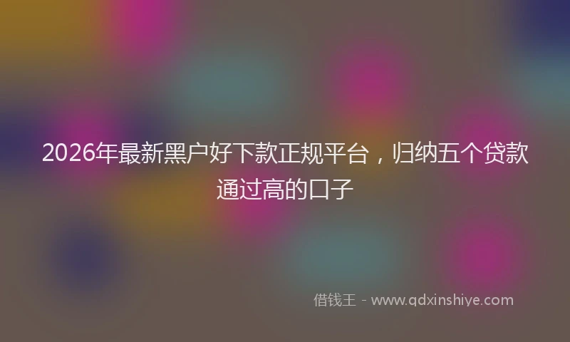 2026年最新黑户好下款正规平台，归纳五个贷款通过高的口子