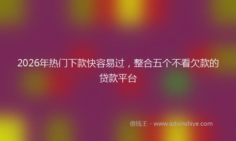 2026年热门下款快容易过，整合五个不看欠款的贷款平台