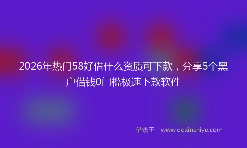 2026年热门58好借什么资质可下款，分享5个黑户借钱0门槛极速下款软件