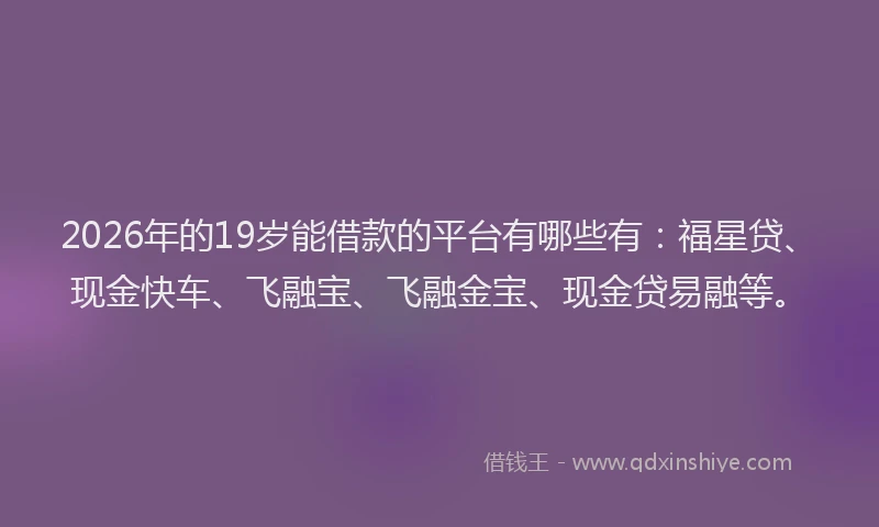 2026年的19岁能借款的平台有哪些有：福星贷、现金快车、飞融宝、飞融金宝、现金贷易融等。