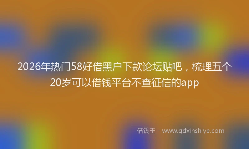 2026年热门58好借黑户下款论坛贴吧，梳理五个20岁可以借钱平台不查征信的app