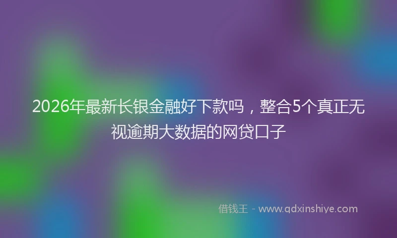 2026年最新长银金融好下款吗，整合5个真正无视逾期大数据的网贷口子