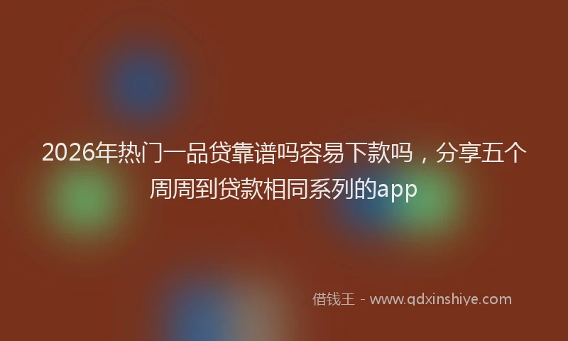 2026年热门一品贷靠谱吗容易下款吗，分享五个周周到贷款相同系列的app