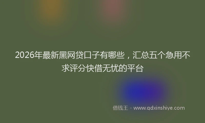 2026年最新黑网贷口子有哪些，汇总五个急用不求评分快借无忧的平台