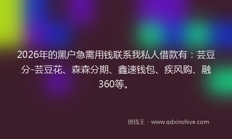 2026年的黑户急需用钱联系我私人借款有：芸豆分-芸豆花、森森分期、鑫速钱包、疾风购、融360等。