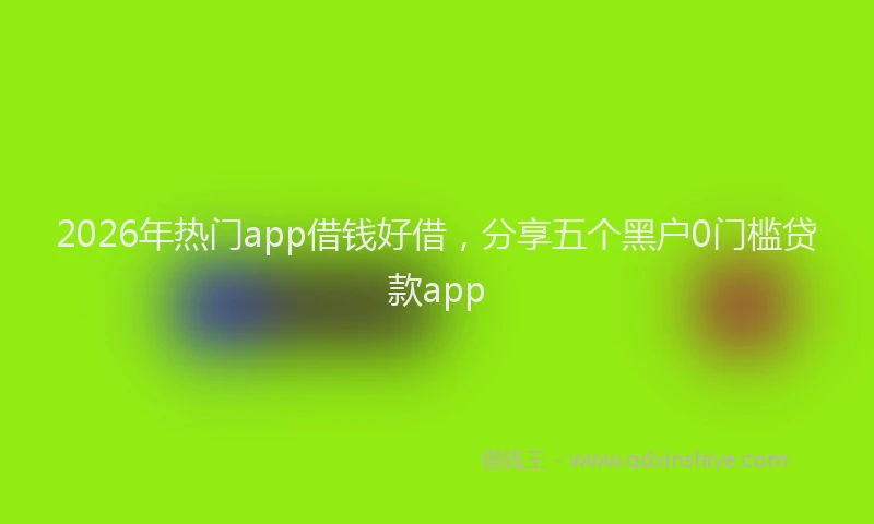 2026年热门app借钱好借，分享五个黑户0门槛贷款app