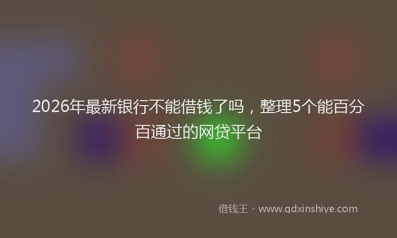 2026年最新银行不能借钱了吗，整理5个能百分百通过的网贷平台