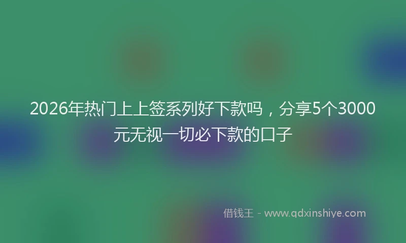 2026年热门上上签系列好下款吗，分享5个3000元无视一切必下款的口子