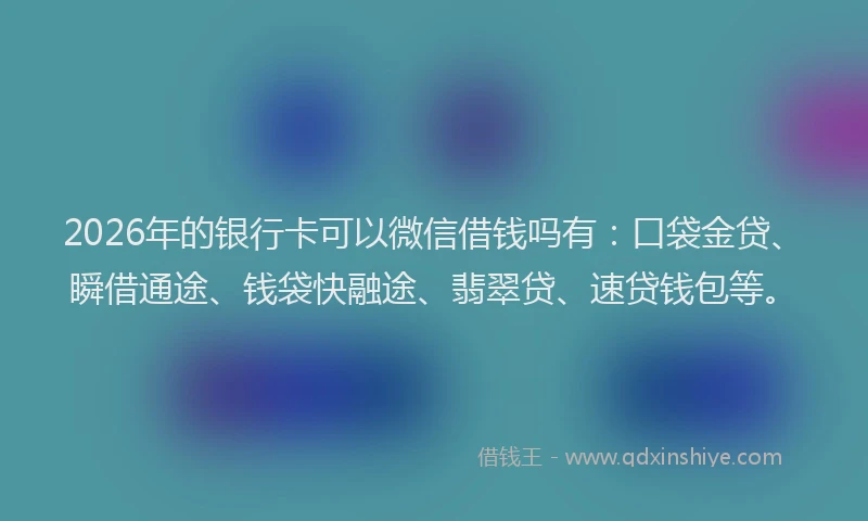 2026年的银行卡可以微信借钱吗有：口袋金贷、瞬借通途、钱袋快融途、翡翠贷、速贷钱包等。