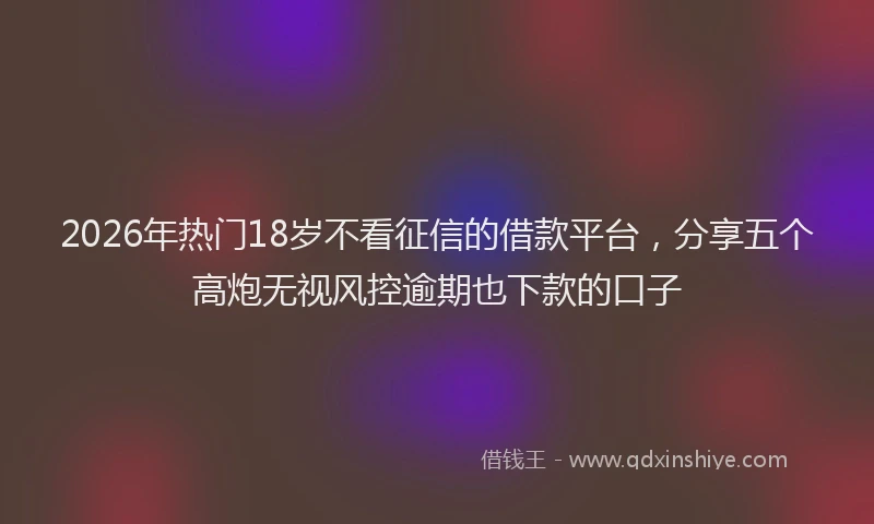2026年热门18岁不看征信的借款平台，分享五个高炮无视风控逾期也下款的口子