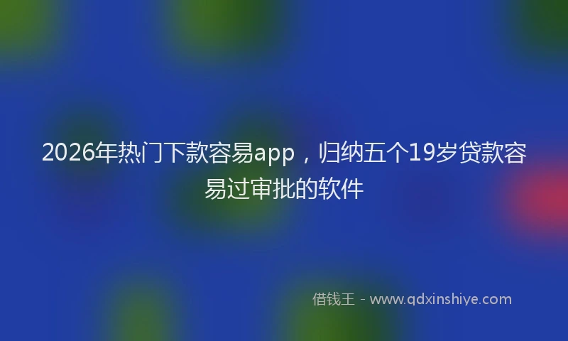 2026年热门下款容易app，归纳五个19岁贷款容易过审批的软件