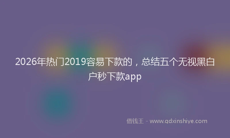 2026年热门2019容易下款的，总结五个无视黑白户秒下款app