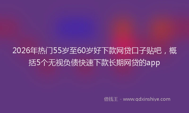 2026年热门55岁至60岁好下款网贷口子贴吧，概括5个无视负债快速下款长期网贷的app