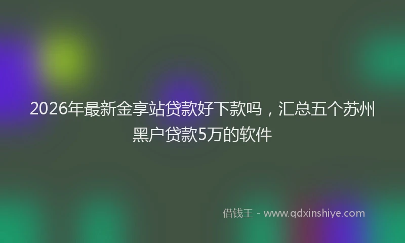 2026年最新金享站贷款好下款吗，汇总五个苏州黑户贷款5万的软件