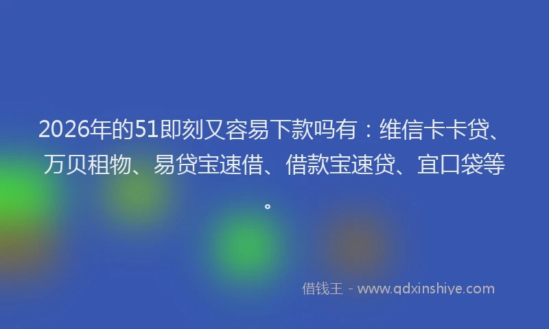 2026年的51即刻又容易下款吗有：维信卡卡贷、万贝租物、易贷宝速借、借款宝速贷、宜口袋等。