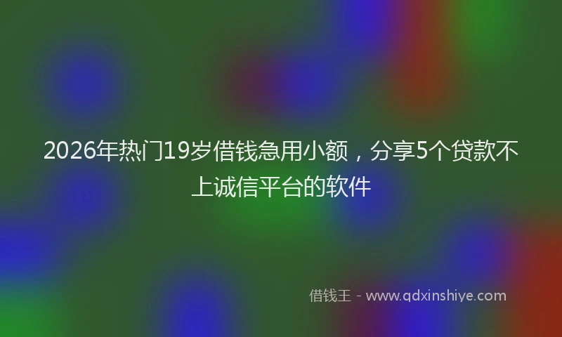 2026年热门19岁借钱急用小额，分享5个贷款不上诚信平台的软件