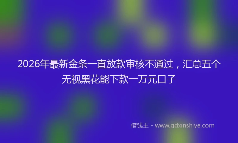 2026年最新金条一直放款审核不通过，汇总五个无视黑花能下款一万元口子