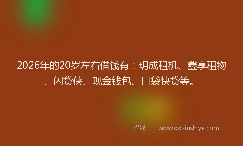 2026年的20岁左右借钱有：玥成租机、鑫享租物、闪贷侠、现金钱包、口袋快贷等。