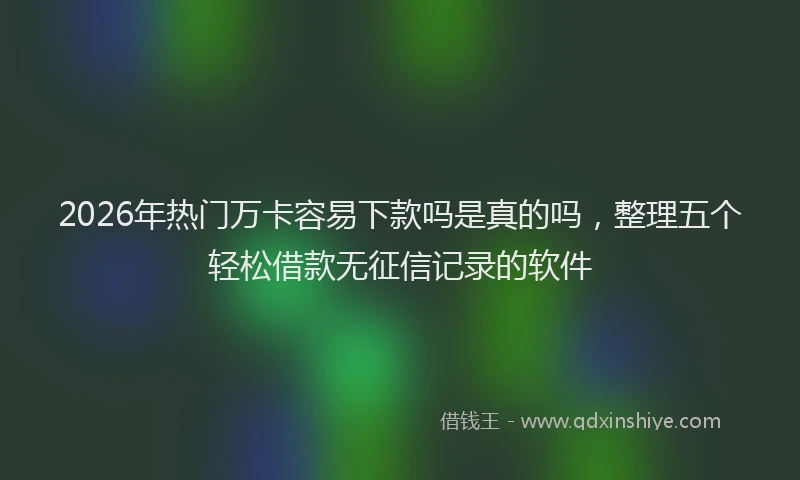 2026年热门万卡容易下款吗是真的吗，整理五个轻松借款无征信记录的软件