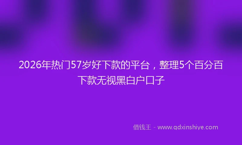 2026年热门57岁好下款的平台，整理5个百分百下款无视黑白户口子