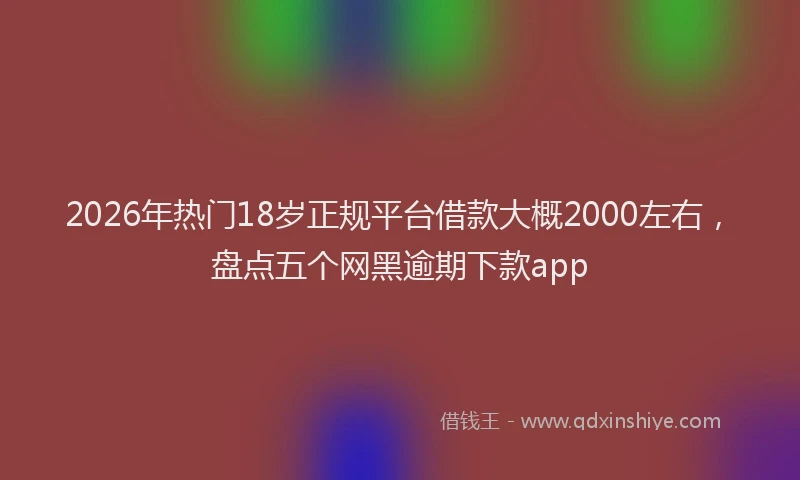 2026年热门18岁正规平台借款大概2000左右，盘点五个网黑逾期下款app