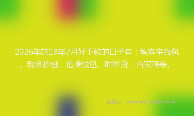 2026年的18年7月好下款的口子有：智享宝钱包、现金秒融、迅捷钱包、时时贷、百宝箱等。