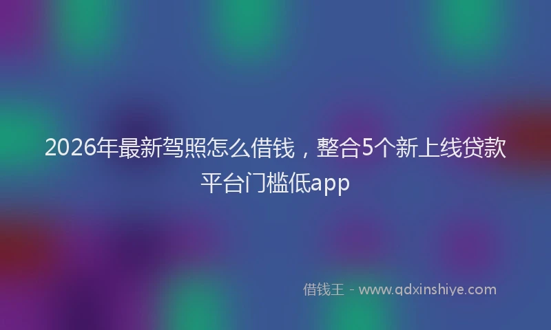 2026年最新驾照怎么借钱，整合5个新上线贷款平台门槛低app