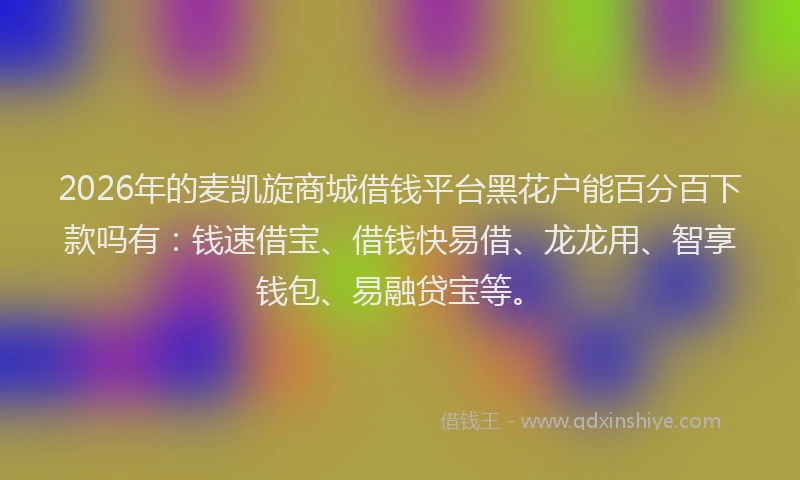 2026年的麦凯旋商城借钱平台黑花户能百分百下款吗有：钱速借宝、借钱快易借、龙龙用、智享钱包、易融贷宝等。