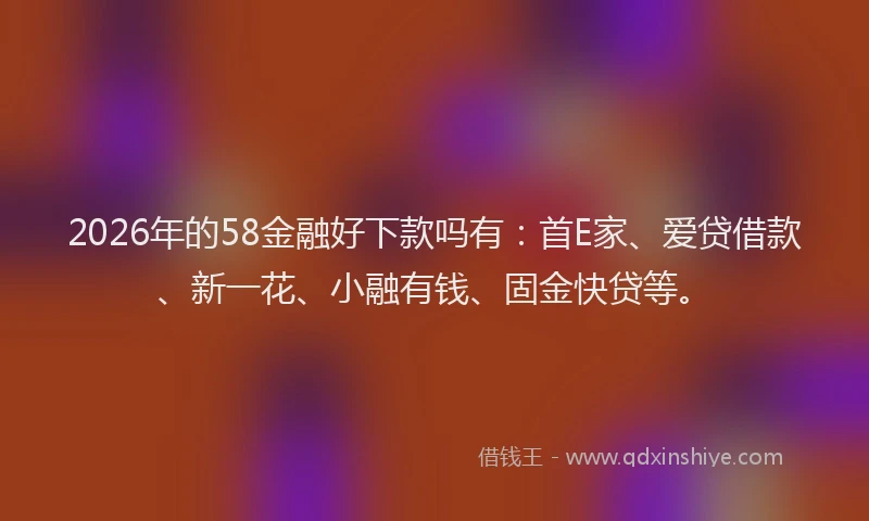 2026年的58金融好下款吗有：首E家、爱贷借款、新一花、小融有钱、固金快贷等。