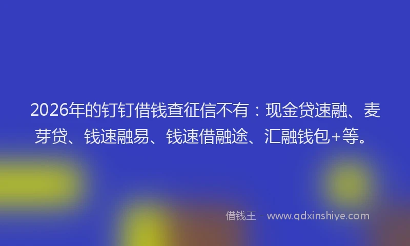2026年的钉钉借钱查征信不有：现金贷速融、麦芽贷、钱速融易、钱速借融途、汇融钱包+等。
