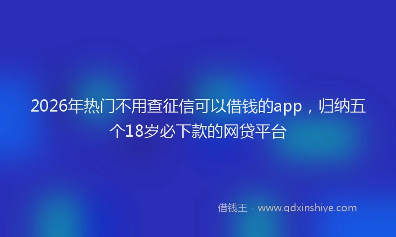 2026年热门不用查征信可以借钱的app，归纳五个18岁必下款的网贷平台