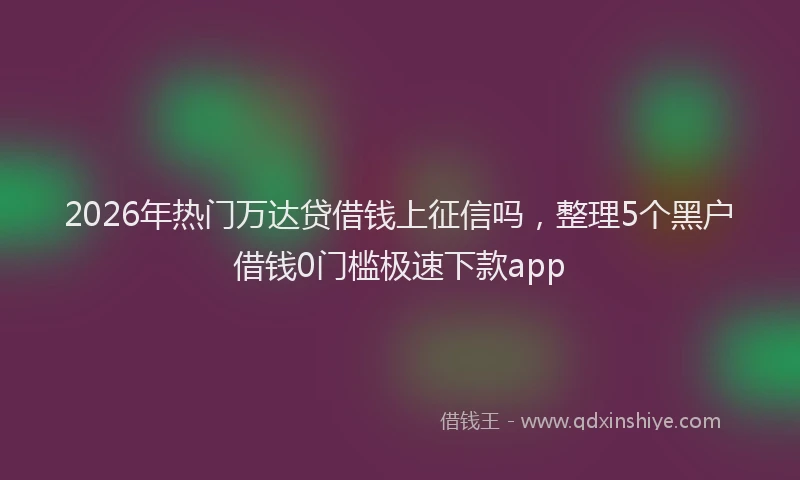 2026年热门万达贷借钱上征信吗，整理5个黑户借钱0门槛极速下款app