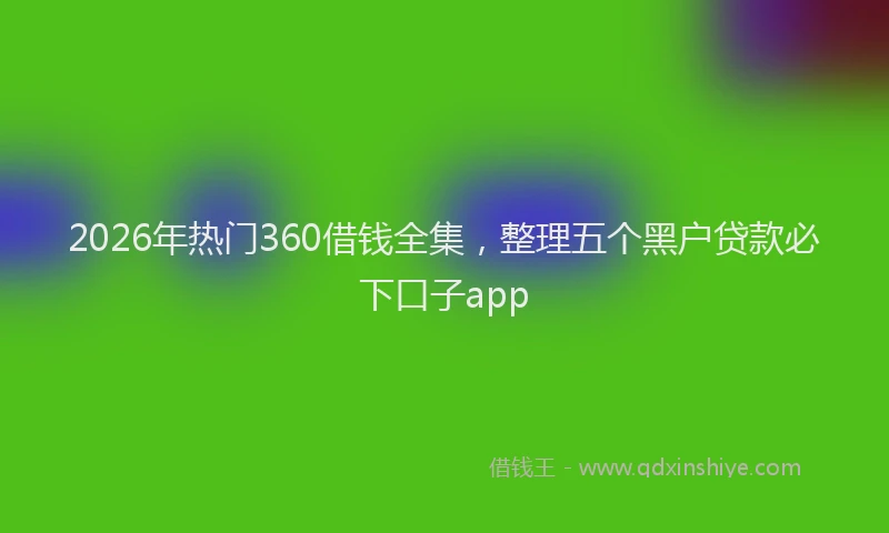 2026年热门360借钱全集，整理五个黑户贷款必下口子app