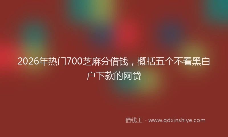 2026年热门700芝麻分借钱，概括五个不看黑白户下款的网贷