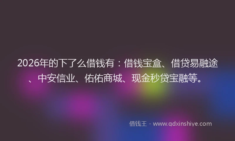 2026年的下了么借钱有：借钱宝盒、借贷易融途、中安信业、佑佑商城、现金秒贷宝融等。