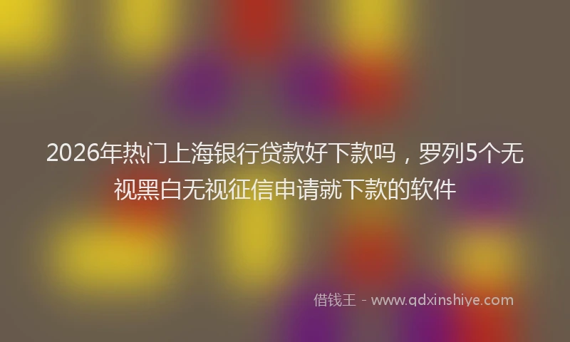 2026年热门上海银行贷款好下款吗，罗列5个无视黑白无视征信申请就下款的软件