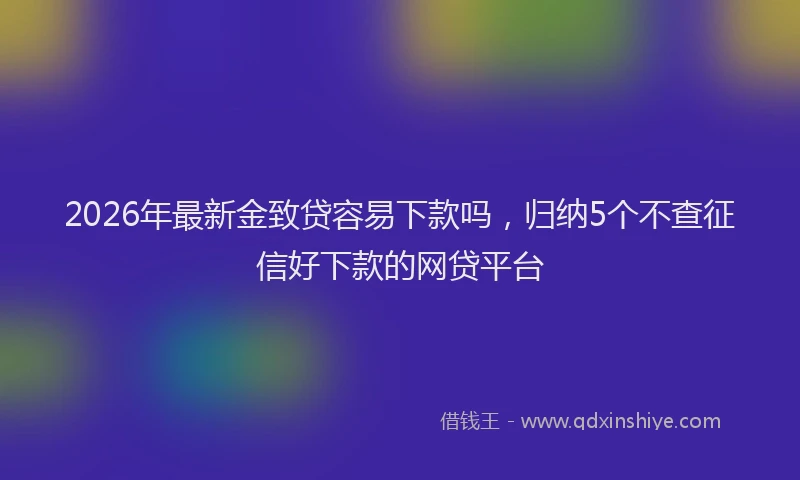 2026年最新金致贷容易下款吗，归纳5个不查征信好下款的网贷平台