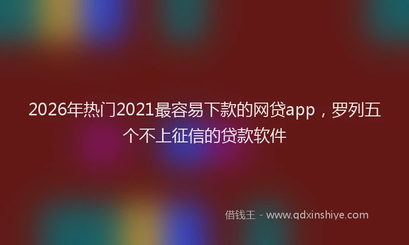 2026年热门2021最容易下款的网贷app，罗列五个不上征信的贷款软件