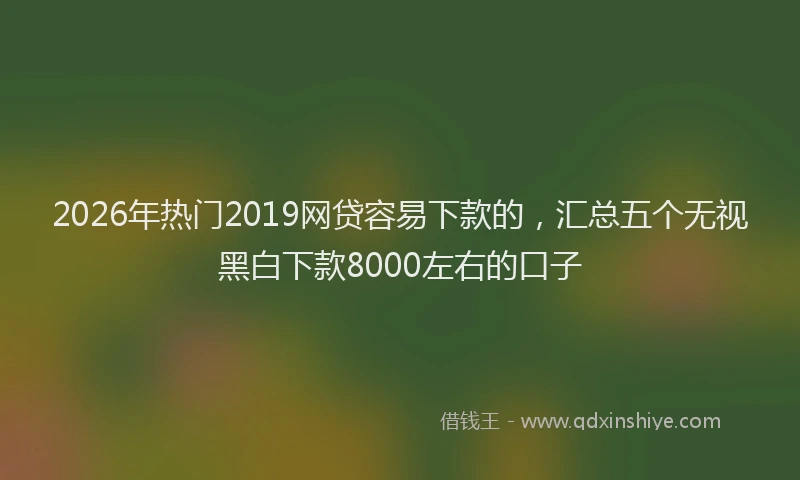 2026年热门2019网贷容易下款的，汇总五个无视黑白下款8000左右的口子