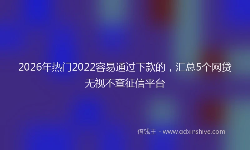 2026年热门2022容易通过下款的，汇总5个网贷无视不查征信平台