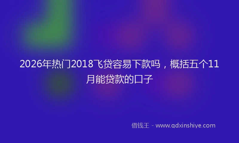 2026年热门2018飞贷容易下款吗，概括五个11月能贷款的口子
