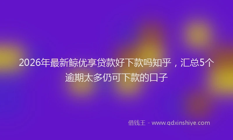 2026年最新鲸优享贷款好下款吗知乎，汇总5个逾期太多仍可下款的口子
