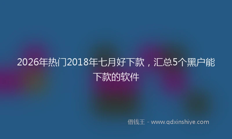 2026年热门2018年七月好下款，汇总5个黑户能下款的软件